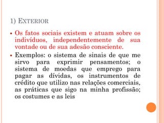 1) EXTERIOR
   Os fatos sociais existem e atuam sobre os
    indivíduos, independentemente de sua
    vontade ou de sua adesão consciente.
   Exemplos: o sistema de sinais de que me
    sirvo para exprimir pensamentos; o
    sistema de moedas que emprego para
    pagar as dívidas, os instrumentos de
    crédito que utilizo nas relações comerciais,
    as práticas que sigo na minha profissão;
    os costumes e as leis
 