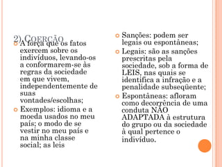 Sanções: podem ser
2)ACOERÇÃO fatos
  força que os
                           
                             legais ou espontâneas;
  exercem sobre os          Legais: são as sanções
  indivíduos, levando-os     prescritas pela
  a conformarem-se às        sociedade, sob a forma de
  regras da sociedade        LEIS, nas quais se
  em que vivem,              identifica a infração e a
  independentemente de       penalidade subseqüente;
  suas                      Espontâneas: afloram
  vontades/escolhas;         como decorrência de uma
 Exemplos: idioma e a       conduta NÃO
  moeda usados no meu        ADAPTADA à estrutura
  país; o modo de se         do grupo ou da sociedade
  vestir no meu país e       à qual pertence o
  na minha classe            indivíduo.
  social; as leis
 