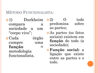 MÉTODO FUNCIONALISTA:
 1)      Durkheim       2)       O      todo
  compara           a     predomina      sobre
  sociedade a um          as partes;
  “corpo vivo”;          As partes (os fatos

 Cada          órgão     sociais) existem em
  cumpre         uma      função do todo (a
                          sociedade);
  função            =
                         Função social: a
  metodologia
  funcionalista.          ligação que existe
                          entre as partes e o
                          todo.
 
