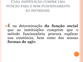 CADA INSTITUIÇÃO CUMPRE UMA
FUNÇÃO PARA O BOM FUNCIONAMENTO
            DA SOCIEDADE.




É na determinação da função social
que as instituições cumprem que o
método funcionalista procura explicar
sua existência, bem como das nossas
formas de agir.
 