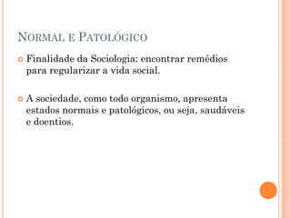 NORMAL E PATOLÓGICO
   Finalidade da Sociologia: encontrar remédios
    para regularizar a vida social.

   A sociedade, como todo organismo, apresenta
    estados normais e patológicos, ou seja, saudáveis
    e doentios.
 