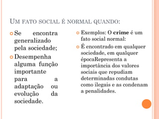 UM FATO SOCIAL É NORMAL QUANDO:
 Se     encontra    Exemplos: O crime é um
  generalizado        fato social normal:
  pela sociedade;    É encontrado em qualquer
                      sociedade, em qualquer
 Desempenha
                      épocaRepresenta a
  alguma função       importância dos valores
  importante          sociais que repudiam
  para          a     determinadas condutas
  adaptação ou        como ilegais e as condenam
                      a penalidades.
  evolução     da
  sociedade.
 