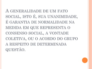 A GENERALIDADE DE UM FATO
SOCIAL, ISTO É, SUA UNANIMIDADE,
É GARANTIA DE NORMALIDADE NA
MEDIDA EM QUE REPRESENTA O
CONSENSO SOCIAL, A VONTADE
COLETIVA, OU O ACORDO DO GRUPO
A RESPEITO DE DETERMINADA
QUESTÃO.
 