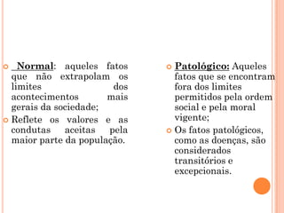   Normal: aqueles fatos      Patológico: Aqueles
  que não extrapolam os         fatos que se encontram
  limites               dos     fora dos limites
  acontecimentos       mais     permitidos pela ordem
  gerais da sociedade;          social e pela moral
 Reflete os valores e as       vigente;
  condutas    aceitas  pela    Os fatos patológicos,
  maior parte da população.     como as doenças, são
                                considerados
                                transitórios e
                                excepcionais.
 