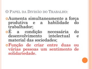 O PAPEL DA DIVISÃO DO TRABALHO:
Aumenta   simultaneamente a força
 produtiva e a habilidade do
 trabalhador;
É    a condição necessária do
 desenvolvimento     intelectual e
 material das sociedades;
Função de criar entre duas ou
 várias pessoas um sentimento de
 solidariedade.
 
