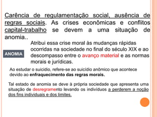 Carência de regulamentação social, ausência de
regras sociais. As crises econômicas e conflitos
capital-trabalho se devem a uma situação de
anomia..
           Atribui essa crise moral às mudanças rápidas
           ocorridas na sociedade no final do século XIX e ao
ANOMIA     descompasso entre o avanço material e as normas
           morais e jurídicas.
 Ao estudar o suicidio, refere-se ao suicídio anômico que acontece
 devido ao enfraquecimento das regras morais.

 Tal estado de anomia se deve à própria sociedade que apresenta uma
 situação de desregramento levando os indivíduos a perderem a noção
 dos fins individuais e dos limites.
 