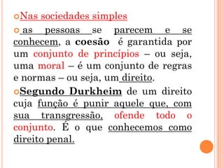 Nas  sociedades simples
 as   pessoas se parecem e se
conhecem, a coesão é garantida por
um conjunto de princípios – ou seja,
uma moral – é um conjunto de regras
e normas – ou seja, um direito.
Segundo Durkheim de um direito
cuja função é punir aquele que, com
sua transgressão, ofende todo o
conjunto. É o que conhecemos como
direito penal.
 