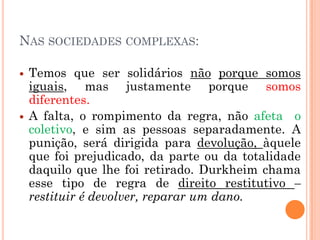 NAS SOCIEDADES COMPLEXAS:

   Temos que ser solidários não porque somos
    iguais, mas justamente porque somos
    diferentes.
   A falta, o rompimento da regra, não afeta o
    coletivo, e sim as pessoas separadamente. A
    punição, será dirigida para devolução, àquele
    que foi prejudicado, da parte ou da totalidade
    daquilo que lhe foi retirado. Durkheim chama
    esse tipo de regra de direito restitutivo –
    restituir é devolver, reparar um dano.
 