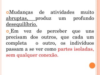 Mudanças      de atividades muito
abruptas, produz um profundo
desequilíbrio.
 Em vez de perceber que uns
precisam dos outros, que cada um
completa     o outro, os indivíduos
passam a se ver como partes isoladas,
sem qualquer conexão.
 