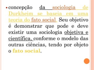  concepção    da sociologia de
 Durkheim se baseia em uma
 teoria do fato social. Seu objetivo
 é demonstrar que pode e deve
 existir uma sociologia objetiva e
 científica, conforme o modelo das
 outras ciências, tendo por objeto
 o fato social.
 