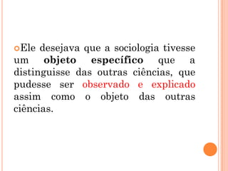Ele  desejava que a sociologia tivesse
um objeto específico que a
distinguisse das outras ciências, que
pudesse ser observado e explicado
assim como o objeto das outras
ciências.
 