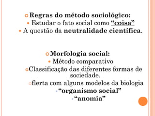  Regras   do método sociológico:
    Estudar o fato social como “coisa”
 A questão da neutralidade científica.



         Morfologia     social:
           Método comparativo
  Classificação das diferentes formas de
                  sociedade.
   flerta com alguns modelos da biologia
              “organismo social”
                    “anomia”
 