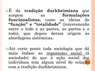 É  da tradição durkheimiana que
 surgem          as        formulações
 funcionalistas, como as ideias de
 “função” e “totalidade” (interconexão
 entre o todo e as partes, as partes e o
 todo), que depois deram origem às
 abordagens sistêmicas.

 Até certo ponto toda sociologia que dá
 mais ênfase ao organismo social (à
 sociedade) do que à ação social dos
 indivíduos tem algum nível de relação
 com a tradição durkheimiana.
 