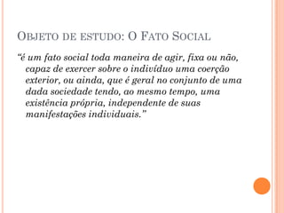 OBJETO DE ESTUDO: O FATO SOCIAL
“é um fato social toda maneira de agir, fixa ou não,
  capaz de exercer sobre o indivíduo uma coerção
  exterior, ou ainda, que é geral no conjunto de uma
  dada sociedade tendo, ao mesmo tempo, uma
  existência própria, independente de suas
  manifestações individuais.”
 