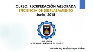 CURSO: RECUPERACIÓN MEJORADA
EFICIENCIA DE DESPLAZAMIENTO
Junio, 2018
Docente: Ing. Petróleo Edgar Jiménez.
UNP – PIURA
ESCUELA PROF. INGENIERIA DE PETRÓLEO
 