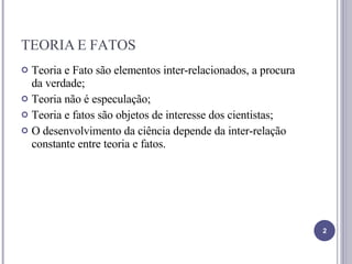 TEORIA E FATOS Teoria e Fato são elementos inter-relacionados, a procura da verdade; Teoria não é especulação; Teoria e fatos são objetos de interesse dos cientistas; O desenvolvimento da ciência depende da inter-relação constante entre teoria e fatos. 