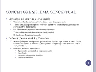 CONCEITOS E SISTEMA CONCEPTUAL Limitações no Emprego dos Conceitos Conceitos não são facilmente traduzidos de uma língua para outra Termos utilizados para exprimir conceitos científicos têm também significado em outros quadros de referência Um mesmo termo refere-se a fenômenos diferentes Termos diferentes referem-se ao mesmo fenômeno O significado dos conceitos muda Definição Operacional dos Conceitos A definição operacional permite que diferentes cientista reproduzam as experiências descritas e compare os resultados, reforçando a comprovação de hipóteses e teorias ou rejeitando-as. Passos da definição operacional: Representação, acompanhada de imagens do conceito Especificação Escolha dos indicadores das dimensões Formulação dos índices 