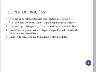 TEORIA: DEFINIÇÕES Relações entre fatos, ordenação significativa desses fatos É um conjunto de ‘constructos’ (conceitos) inter-relacionados É um meio para interpretar, criticar e unificar leis estabelecidas Um sistema de proposições ou hipóteses que têm sido constatadas como válidas e sustentáveis Um jogo de hipóteses que formam um sistema dedutivo 