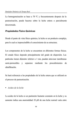 Simulador Dinámico de Tiempo Real

La homogeneización se hace a 70 ºC y frecuentemente después de la
pasteurización, puede hacerse sobre la leche entera o parcialmente
descremada.
Propiedades Físico Químicas
Desde el punto de vista físico químico, la leche es un producto complejo,
para lo cual es imprescindible el conocimiento de su estructura.

Los componentes de la leche se encuentran en diferentes formas físicas.
El estado físico depende principalmente del grado de dispersión. Las
partículas tienen diámetro inferior a 1 nm, pueden atravesar membranas
semi-permeables

y

separarse

mediante

los

procedimientos

de

ultrafiltración.

Se hará referencia a las propiedades de la leche entera que se utilizará en
el proceso de pasteurización.

• Acidez de la leche

La acidez de la leche es un parámetro bastante constante en la leche y su
aumento indica una anormalidad. El pH de una leche normal varía entre
44

 