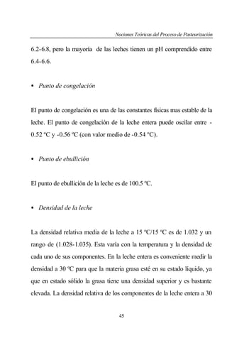 Nociones Teóricas del Proceso de Pasteurización

6.2-6.8, pero la mayoría de las leches tienen un pH comprendido entre
6.4-6.6.

• Punto de congelación

El punto de congelación es una de las constantes físicas mas estable de la
leche. El punto de congelación de la leche entera puede oscilar entre 0.52 ºC y -0.56 ºC (con valor medio de -0.54 ºC).

• Punto de ebullición

El punto de ebullición de la leche es de 100.5 ºC.

• Densidad de la leche

La densidad relativa media de la leche a 15 ºC/15 ºC es de 1.032 y un
rango de (1.028-1.035). Esta varía con la temperatura y la densidad de
cada uno de sus componentes. En la leche entera es conveniente medir la
densidad a 30 ºC para que la materia grasa esté en su estado líquido, ya
que en estado sólido la grasa tiene una densidad superior y es bastante
elevada. La densidad relativa de los componentes de la leche entera a 30

45

 