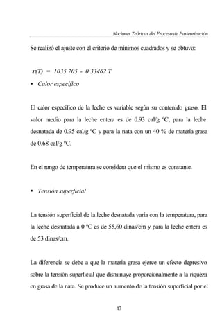 Nociones Teóricas del Proceso de Pasteurización

Se realizó el ajuste con el criterio de mínimos cuadrados y se obtuvo:
ρ(T) = 1035.705 - 0.33462 T
• Calor específico

El calor específico de la leche es variable según su contenido graso. El
valor medio para la leche entera es de 0.93 cal/g ºC, para la leche
desnatada de 0.95 cal/g ºC y para la nata con un 40 % de materia grasa
de 0.68 cal/g ºC.

En el rango de temperatura se considera que el mismo es constante.

• Tensión superficial

La tensión superficial de la leche desnatada varía con la temperatura, para
la leche desnatada a 0 ºC es de 55,60 dinas/cm y para la leche entera es
de 53 dinas/cm.

La diferencia se debe a que la materia grasa ejerce un efecto depresivo
sobre la tensión superficial que disminuye proporcionalmente a la riqueza
en grasa de la nata. Se produce un aumento de la tensión superficial por el

47

 