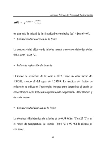 Nociones Teóricas del Proceso de Pasteurización
2396.814

µ(T) = e -7.36228 + T + 273.15

en este caso la unidad de la viscosidad es centipoise [cp] = [Ns/m2*103].
• Conductividad eléctrica de la leche

La conductividad eléctrica de la leche normal o entera es del orden de los
0.005 ohm-1 a 25 ºC.

• Índice de refracción de la leche

El índice de refracción de la leche a 20 ºC tiene un valor medio de
1.34209, siendo el del agua de 1.33299. La medida del índice de
refracción se utiliza en Tecnologías lecheras para determinar el grado de
concentración de la leche en los procesos de evaporación, ultrafiltración y
ósmosis inversa.

• Conductividad térmica de la leche

La conductividad térmica de la leche es de 0.53 W/(m ºC) a 25 ºC y en
el rango de temperatura de trabajo (
-0.50 ºC a 90 ºC) la misma es
constante.
49

 