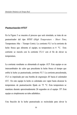 Simulador Dinámico de Tiempo Real

Pasteurización HTST
En la Figura 3 se muestra el proceso que será simulado, se trata de un
pasteurizador del tipo HTST (High Temperature - Short Time,
Temperatura Alta - Tiempo Corto). La corriente FL1 es la corriente de
leche fresca que alimenta al equipo, su temperatura es 4 °C. Esta
corriente se mezcla con la corriente FL11 con el fin de elevar su
temperatura.

La corriente resultante es alimentada al equipo ICP. Este equipo es un
intercambiador de calor que precalienta la leche fresca al tiempo que
enfría la leche ya pasteurizada, corriente FL7. La corriente precalentada,
FL3 es impulsada por una bomba de engranajes B1 hacia el calentador
ICC. En este equipo la leche es calentada con vapor hasta alcanzar la
temperatura de pasteurización fijada en 75 °C. Esta temperatura se
mantiene durante aproximadamente 26 segundos en el equipo TP. Este
equipo es simplemente un tubo adiabático.

Una fracción de la leche pasteurizada es recirculada para elevar la
50

 