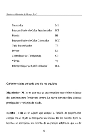 Simulador Dinámico de Tiempo Real

Mezclador

M1

Intercambiador de Calor Precalentador

ICP

Bomba

B1

Intercambiador de Calor Calentador

ICC

Tubo Pasteurizador

TP

Divisor

D1

Controlador de Temperatura

CT

Válvula

V1

Intercambiador de Calor Enfriador

ICE

Características de cada uno de los equipos
Mezclador (M1): en este caso es una conexión cuyo objeto es juntar
dos corrientes para formar una tercera. La nueva corriente tiene distintas
propiedades y variables de estado.

Bomba (B1): es un equipo que cumple la función de proporcionar
energía con el objeto de transportar un líquido. De los distintos tipos de
bombas se seleccionó una bomba de engranajes rotatorios, que es de
52

 