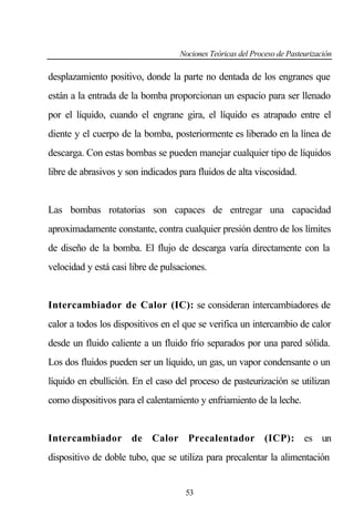 Nociones Teóricas del Proceso de Pasteurización

desplazamiento positivo, donde la parte no dentada de los engranes que
están a la entrada de la bomba proporcionan un espacio para ser llenado
por el líquido, cuando el engrane gira, el líquido es atrapado entre el
diente y el cuerpo de la bomba, posteriormente es liberado en la línea de
descarga. Con estas bombas se pueden manejar cualquier tipo de líquidos
libre de abrasivos y son indicados para fluidos de alta viscosidad.

Las bombas rotatorias son capaces de entregar una capacidad
aproximadamente constante, contra cualquier presión dentro de los límites
de diseño de la bomba. El flujo de descarga varía directamente con la
velocidad y está casi libre de pulsaciones.

Intercambiador de Calor (IC): se consideran intercambiadores de
calor a todos los dispositivos en el que se verifica un intercambio de calor
desde un fluido caliente a un fluido frío separados por una pared sólida.
Los dos fluidos pueden ser un líquido, un gas, un vapor condensante o un
líquido en ebullición. En el caso del proceso de pasteurización se utilizan
como dispositivos para el calentamiento y enfriamiento de la leche.

Intercambiador de Calor Precalentador (ICP): es un
dispositivo de doble tubo, que se utiliza para precalentar la alimentación

53

 