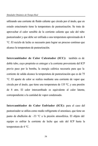 Simulador Dinámico de Tiempo Real

utilizando una corriente de fluido caliente que circula por el ánulo, que en
estado estacionario tiene la temperatura de pasteurización. Se trata de
aprovechar el calor sensible de la corriente caliente que sale del tubo
pasteurizador y que debe ser enfriada a una temperatura aproximada de 4
°C. El reciclo de leche es necesario para lograr un proceso continuo que
alcance la temperatura de pasteurización.

Intercambiador de Calor Calentador (ICC): también es de
doble tubo, cuyo propósito es entregar a la corriente proveniente del ICP
previo paso por la bomba, la energía calórica necesaria para que la
corriente de salida alcance la temperatura de pasteurización que es de 75
°C. El aporte de calor se realiza mediante una corriente de vapor que
circula por el ánulo, que tiene una temperatura de 135 ºC, y una presión
de 8 atm. El calor intercambiado es equivalente al calor latente,
correspondiente a la cantidad de vapor condensado.

Intercambiador de Calor Enfriador (ICE): para el caso del
pasteurizador se utiliza como medio refrigerante el amoníaco, que tiene un
punto de ebullición de -33 °C a la presión atmosférica. El objeto del
equipo es enfriar la corriente de leche que sale del ICP hasta la
temperatura de 4 °C.

54

 