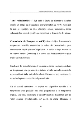 Nociones Teóricas del Proceso de Pasteurización

Tubo Pasteurizador (TP): tiene el objeto de mantener a la leche
durante un tiempo de 25 segundos a la temperatura de 75 °C, razón por
la cual se considera un tubo totalmente aislado (adiabático), donde
solamente hay caída de presión que depende de la disposición del mismo.

Controlador de Temperatura (CT): tiene el objeto de examinar la
temperatura (variable controlada) de salida del pasteurizador, para
controlar con mayor precisión el proceso. La acción se logra a través de
un control manual (operador) o a través del control automático (por
medio de instrumentos).

En el caso del control manual, el operador en base a medidas periódicas
de temperatura, por ejemplo, si es inferior al valor deseado aumenta la
recirculación de leche abriendo la válvula. Este caso es importante cuando
se realiza la puesta en marcha del pasteurizador.

En el control automático se emplea un dispositivo sensible a la
temperatura para producir una señal proporcional a la temperatura
medida. Esta señal se alimenta a un controlador que la compara con un
valor deseado preestablecido, set point. Si existe diferencia, el

55

 