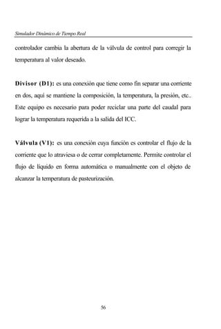 Simulador Dinámico de Tiempo Real

controlador cambia la abertura de la válvula de control para corregir la
temperatura al valor deseado.

Divisor (D1): es una conexión que tiene como fin separar una corriente
en dos, aquí se mantiene la composición, la temperatura, la presión, etc..
Este equipo es necesario para poder reciclar una parte del caudal para
lograr la temperatura requerida a la salida del ICC.

Válvula (V1): es una conexión cuya función es controlar el flujo de la
corriente que lo atraviesa o de cerrar completamente. Permite controlar el
flujo de líquido en forma automática o manualmente con el objeto de
alcanzar la temperatura de pasteurización.

56

 