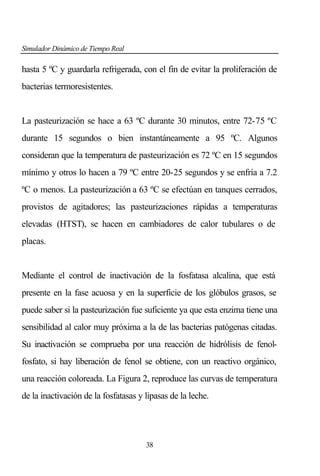 Simulador Dinámico de Tiempo Real

hasta 5 ºC y guardarla refrigerada, con el fin de evitar la proliferación de
bacterias termoresistentes.

La pasteurización se hace a 63 ºC durante 30 minutos, entre 72-75 ºC
durante 15 segundos o bien instantáneamente a 95 ºC. Algunos
consideran que la temperatura de pasteurización es 72 ºC en 15 segundos
mínimo y otros lo hacen a 79 ºC entre 20-25 segundos y se enfría a 7.2
ºC o menos. La pasteurización a 63 ºC se efectúan en tanques cerrados,
provistos de agitadores; las pasteurizaciones rápidas a temperaturas
elevadas (HTST), se hacen en cambiadores de calor tubulares o de
placas.

Mediante el control de inactivación de la fosfatasa alcalina, que está
presente en la fase acuosa y en la superficie de los glóbulos grasos, se
puede saber si la pasteurización fue suficiente ya que esta enzima tiene una
sensibilidad al calor muy próxima a la de las bacterias patógenas citadas.
Su inactivación se comprueba por una reacción de hidrólisis de fenolfosfato, si hay liberación de fenol se obtiene, con un reactivo orgánico,
una reacción coloreada. La Figura 2, reproduce las curvas de temperatura
de la inactivación de la fosfatasas y lipasas de la leche.

38

 