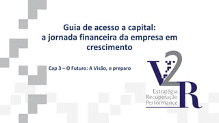 Guia de acesso a capital:
a jornada financeira da empresa em
crescimento
Cap 3 – O Futuro: A Visão, o preparo
 