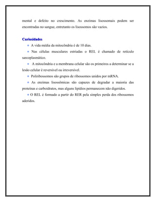 mental e defeito no crescimento. As enzimas lisossomais podem ser
encontradas no sangue, entretanto os lisossomos são vazios.
CuriosidadesCuriosidades
A vida média da mitocôndria é de 10 dias.
Nas células musculares estriadas o REL é chamado de retículo
sarcoplasmático.
A mitocôndria e a membrana celular são os primeiros a determinar se a
lesão celular é reversível ou irreversível.
Poliribossomos são grupos de ribossomos unidos por mRNA.
As enzimas lisossômicas são capazes de degradar a maioria das
proteínas e carboidratos, mas alguns lipídios permanecem não digeridos.
O REL é formado a partir do RER pela simples perda dos ribossomos
aderidos.
 