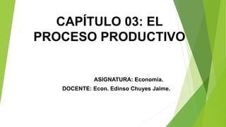 CAPÍTULO 03: EL
PROCESO PRODUCTIVO
ASIGNATURA: Economía.
DOCENTE: Econ. Edinso Chuyes Jaime.
 