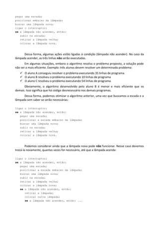 pegar uma escada;
posicionar embaixo da lâmpada;
buscar uma lâmpada nova;
ligar o interruptor;
se a lâmpada não acender, então:
   subir na escada;
   retirar a lâmpada velha;
   colocar a lâmpada nova.



      Dessa forma, algumas ações estão ligadas à condição (lâmpada não acender). No caso da
lâmpada acender, as três linhas não serão executadas.
       Em algumas situações, embora o algoritmo resolva o problema proposto, a solução pode
não ser a mais eficiente. Exemplo: três alunos devem resolver um determinado problema:
    O aluno A conseguiu resolver o problema executando 35 linhas de programa.
    O aluno B resolveu o problema executando 10 linhas de programa
    O aluno C resolveu o problema executando 54 linhas de programa.
      Obviamente, o algoritmo desenvolvido pelo aluno B é menor e mais eficiente que os
demais. Isso significa que há código desnecessário nos demais programas.
      Dessa forma, podemos otimizar o algoritmo anterior, uma vez que buscamos a escada e a
lâmpada sem saber se serão necessárias:

ligar o interruptor;
se a lâmpada não acender, então:
   pegar uma escada;
   posicionar a escada embaixo da lâmpada;
   buscar uma lâmpada nova;
   subir na escada;
   retirar a lâmpada velha;
   colocar a lâmpada nova.



        Podemos considerar ainda que a lâmpada nova pode não funcionar. Nesse caso devemos
trocá-la novamente, quantas vezes for necessário, até que a lâmpada acenda:

ligar o interruptor;
se a lâmpada não acender, então:
   pegar uma escada;
   posicionar a escada embaixo da lâmpada;
   buscar uma lâmpada nova;
   subir na escada;
   retirar a lâmpada velha;
   colocar a lâmpada nova;
   se a lâmpada não acender, então:
      retirar a lâmpada;
      colocar outra lâmpada;
      se a lâmpada não acender, então: ...
 