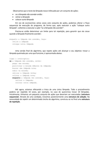 Observamos que o teste da lâmpada nova é efetuado por um conjunto de ações:
      se a lâmpada não acender então:
      retirar a lâmpada
      colocar outra lâmpada
      Em vez de escrevermos várias vezes este conjunto de ações, podemos alterar o fluxo
sequencial de execução do programa, de forma que, após executar a ação “coloque outra
lâmpada”, voltemos a executar a ação “se a lâmpada não acender”.
      Precisa-se então determinar um limite para tal repetição, para garantir que ela cesse
quando a lâmpada finalmente acender:

enquanto a lâmpada não acender, faça:
   retire a lâmpada
   coloque outra lâmpada



      Uma versão final do algoritmo, que repete ações até alcançar o seu objetivo: trocar a
lâmpada queimada por uma que funcione, é apresentada abaixo.

ligar o interruptor;
se a lâmpada não acender, então:
   pegar uma escada;
   posicionar a escada embaixo da lâmpada;
   buscar uma lâmpada nova;
   subir na escada;
   retirar a lâmpada velha;
   colocar a lâmpada nova;
   enquanto a lâmpada não acender, faça:
      retirar a lâmpada;
      colocar outra lâmpada.



        Até agora, estamos efetuando a troca de uma única lâmpada. Todo o procedimento
poderia ser repetido 10 vezes, por exemplo, no caso de querermos trocar 10 lâmpadas.
Inicialmente, tínhamos um pequeno conjunto de ações que deveriam ser executadas (estrutura
sequencial). Através de uma condição, incluímos posteriormente uma estrutura de seleção. Na
necessidade de repetir um determinado trecho do algoritmo, construiu-se no final uma estrutura
de repetição.
 