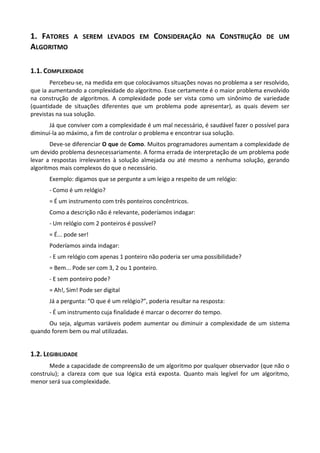 1. FATORES A SEREM LEVADOS EM CONSIDERAÇÃO NA CONSTRUÇÃO DE UM
ALGORITMO

1.1. COMPLEXIDADE
       Percebeu-se, na medida em que colocávamos situações novas no problema a ser resolvido,
que ia aumentando a complexidade do algoritmo. Esse certamente é o maior problema envolvido
na construção de algoritmos. A complexidade pode ser vista como um sinônimo de variedade
(quantidade de situações diferentes que um problema pode apresentar), as quais devem ser
previstas na sua solução.
       Já que conviver com a complexidade é um mal necessário, é saudável fazer o possível para
diminuí-la ao máximo, a fim de controlar o problema e encontrar sua solução.
       Deve-se diferenciar O que de Como. Muitos programadores aumentam a complexidade de
um devido problema desnecessariamente. A forma errada de interpretação de um problema pode
levar a respostas irrelevantes à solução almejada ou até mesmo a nenhuma solução, gerando
algoritmos mais complexos do que o necessário.
      Exemplo: digamos que se pergunte a um leigo a respeito de um relógio:
      - Como é um relógio?
      = É um instrumento com três ponteiros concêntricos.
      Como a descrição não é relevante, poderíamos indagar:
      - Um relógio com 2 ponteiros é possível?
      = É... pode ser!
      Poderíamos ainda indagar:
      - E um relógio com apenas 1 ponteiro não poderia ser uma possibilidade?
      = Bem... Pode ser com 3, 2 ou 1 ponteiro.
      - E sem ponteiro pode?
      = Ah!, Sim! Pode ser digital
      Já a pergunta: “O que é um relógio?”, poderia resultar na resposta:
      - É um instrumento cuja finalidade é marcar o decorrer do tempo.
      Ou seja, algumas variáveis podem aumentar ou diminuir a complexidade de um sistema
quando forem bem ou mal utilizadas.


1.2. LEGIBILIDADE
       Mede a capacidade de compreensão de um algoritmo por qualquer observador (que não o
construiu); a clareza com que sua lógica está exposta. Quanto mais legível for um algoritmo,
menor será sua complexidade.
 