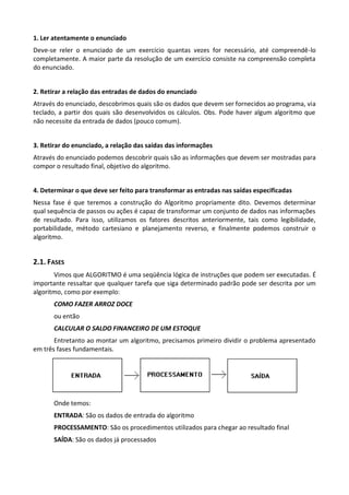 1. Ler atentamente o enunciado
Deve-se reler o enunciado de um exercício quantas vezes for necessário, até compreendê-lo
completamente. A maior parte da resolução de um exercício consiste na compreensão completa
do enunciado.


2. Retirar a relação das entradas de dados do enunciado
Através do enunciado, descobrimos quais são os dados que devem ser fornecidos ao programa, via
teclado, a partir dos quais são desenvolvidos os cálculos. Obs. Pode haver algum algoritmo que
não necessite da entrada de dados (pouco comum).


3. Retirar do enunciado, a relação das saídas das informações
Através do enunciado podemos descobrir quais são as informações que devem ser mostradas para
compor o resultado final, objetivo do algoritmo.


4. Determinar o que deve ser feito para transformar as entradas nas saídas especificadas
Nessa fase é que teremos a construção do Algoritmo propriamente dito. Devemos determinar
qual sequência de passos ou ações é capaz de transformar um conjunto de dados nas informações
de resultado. Para isso, utilizamos os fatores descritos anteriormente, tais como legibilidade,
portabilidade, método cartesiano e planejamento reverso, e finalmente podemos construir o
algoritmo.


2.1. FASES
       Vimos que ALGORITMO é uma seqüência lógica de instruções que podem ser executadas. É
importante ressaltar que qualquer tarefa que siga determinado padrão pode ser descrita por um
algoritmo, como por exemplo:
       COMO FAZER ARROZ DOCE
       ou então
       CALCULAR O SALDO FINANCEIRO DE UM ESTOQUE
       Entretanto ao montar um algoritmo, precisamos primeiro dividir o problema apresentado
em três fases fundamentais.




       Onde temos:
       ENTRADA: São os dados de entrada do algoritmo
       PROCESSAMENTO: São os procedimentos utilizados para chegar ao resultado final
       SAÍDA: São os dados já processados
 