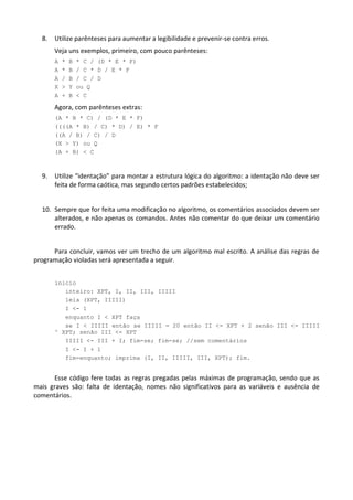 8.   Utilize parênteses para aumentar a legibilidade e prevenir-se contra erros.
       Veja uns exemplos, primeiro, com pouco parênteses:
       A   *   B   * C / (D * E * F)
       A   *   B   / C * D / E * F
       A   /   B   / C / D
       X   >   Y   ou Q
       A   +   B   < C

       Agora, com parênteses extras:
       (A * B * C) / (D * E * F)
       ((((A * B) / C) * D) / E) * F
       ((A / B) / C) / D
       (X > Y) ou Q
       (A + B) < C



  9.   Utilize “identação” para montar a estrutura lógica do algoritmo: a identação não deve ser
       feita de forma caótica, mas segundo certos padrões estabelecidos;


  10. Sempre que for feita uma modificação no algoritmo, os comentários associados devem ser
      alterados, e não apenas os comandos. Antes não comentar do que deixar um comentário
      errado.


      Para concluir, vamos ver um trecho de um algoritmo mal escrito. A análise das regras de
programação violadas será apresentada a seguir.


       inicio
          inteiro: XPT, I, II, III, IIIII
          leia (XPT, IIIII)
          I <- 1
          enquanto I < XPT faça
          se I < IIIII então se IIIII = 20 então II <- XPT + 2 senão III <- IIIII
       ^ XPT; senão III <- XPT
          IIIII <- III + I; fim-se; fim-se; //sem comentários
          I <- I + 1
          fim-enquanto; imprima (I, II, IIIII, III, XPT); fim.


      Esse código fere todas as regras pregadas pelas máximas de programação, sendo que as
mais graves são: falta de identação, nomes não significativos para as variáveis e ausência de
comentários.
 