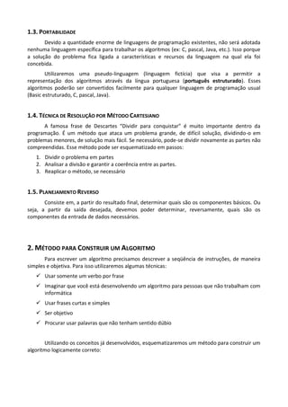 1.3. PORTABILIDADE
       Devido a quantidade enorme de linguagens de programação existentes, não será adotada
nenhuma linguagem específica para trabalhar os algoritmos (ex: C, pascal, Java, etc.). Isso porque
a solução do problema fica ligada a características e recursos da linguagem na qual ela foi
concebida.
        Utilizaremos uma pseudo-linguagem (linguagem fictícia) que visa a permitir a
representação dos algoritmos através da língua portuguesa (português estruturado). Esses
algoritmos poderão ser convertidos facilmente para qualquer linguagem de programação usual
(Basic estruturado, C, pascal, Java).


1.4. TÉCNICA DE RESOLUÇÃO POR MÉTODO CARTESIANO
      A famosa frase de Descartes “Dividir para conquistar” é muito importante dentro da
programação. É um método que ataca um problema grande, de difícil solução, dividindo-o em
problemas menores, de solução mais fácil. Se necessário, pode-se dividir novamente as partes não
compreendidas. Esse método pode ser esquematizado em passos:
   1. Dividir o problema em partes
   2. Analisar a divisão e garantir a coerência entre as partes.
   3. Reaplicar o método, se necessário


1.5. PLANEJAMENTO REVERSO
       Consiste em, a partir do resultado final, determinar quais são os componentes básicos. Ou
seja, a partir da saída desejada, devemos poder determinar, reversamente, quais são os
componentes da entrada de dados necessários.




2. MÉTODO PARA CONSTRUIR UM ALGORITMO
       Para escrever um algoritmo precisamos descrever a seqüência de instruções, de maneira
simples e objetiva. Para isso utilizaremos algumas técnicas:
    Usar somente um verbo por frase
    Imaginar que você está desenvolvendo um algoritmo para pessoas que não trabalham com
     informática
    Usar frases curtas e simples
    Ser objetivo
    Procurar usar palavras que não tenham sentido dúbio


       Utilizando os conceitos já desenvolvidos, esquematizaremos um método para construir um
algoritmo logicamente correto:
 