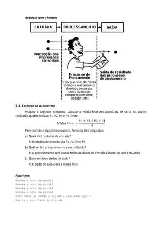 Analogia com o homem




2.2. EXEMPLO DE ALGORITMO
        Imagine o seguinte problema: Calcular a média final dos alunos da 3ª Série. Os alunos
realizarão quatro provas: P1, P2, P3 e P4. Onde:



      Para montar o algoritmo proposto, faremos três perguntas:
      a) Quais são os dados de entrada?
         R: Os dados de entrada são P1, P2, P3 e P4
      b) Qual será o processamento a ser utilizado?
         R: O procedimento será somar todos os dados de entrada e dividi-los por 4 (quatro)
      c) Quais serão os dados de saída?
         R: O dado de saída será a média final


Algoritmo:
Receba a nota da prova1
Receba a nota de prova2
Receba a nota de prova3
Receba a nota da prova4
Some todas as notas e divida o resultado por 4
Mostre o resultado da divisão
 