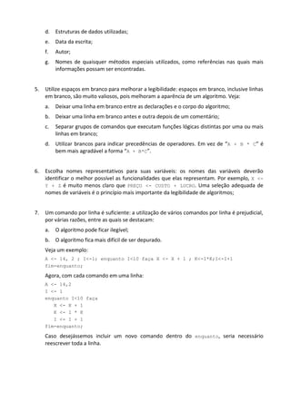 d. Estruturas de dados utilizadas;
     e.   Data da escrita;
     f.   Autor;
     g.   Nomes de quaisquer métodos especiais utilizados, como referências nas quais mais
          informações possam ser encontradas.


5.   Utilize espaços em branco para melhorar a legibilidade: espaços em branco, inclusive linhas
     em branco, são muito valiosos, pois melhoram a aparência de um algoritmo. Veja:
     a.   Deixar uma linha em branco entre as declarações e o corpo do algoritmo;
     b. Deixar uma linha em branco antes e outra depois de um comentário;
     c.   Separar grupos de comandos que executam funções lógicas distintas por uma ou mais
          linhas em branco;
     d. Utilizar brancos para indicar precedências de operadores. Em vez de “A + B * C” é
        bem mais agradável a forma “A + B*C”.


6.   Escolha nomes representativos para suas variáveis: os nomes das variáveis deverão
     identificar o melhor possível as funcionalidades que elas representam. Por exemplo, X <-
     Y + Z é muito menos claro que PREÇO <- CUSTO + LUCRO. Uma seleção adequada de
     nomes de variáveis é o princípio mais importante da legibilidade de algoritmos;


7.   Um comando por linha é suficiente: a utilização de vários comandos por linha é prejudicial,
     por várias razões, entre as quais se destacam:
     a.   O algoritmo pode ficar ilegível;
     b. O algoritmo fica mais difícil de ser depurado.
     Veja um exemplo:
     A <- 14, 2 ; I<-1; enquanto I<10 faça X <- X + 1 ; K<-I*K;I<-I+1
     fim-enquanto;

     Agora, com cada comando em uma linha:
     A <- 14,2
     I <- 1
     enquanto I<10 faça
        X <- X + 1
        K <- I * K
        I <- I + 1
     fim-enquanto;

     Caso desejássemos incluir um novo comando dentro do enquanto, seria necessário
     reescrever toda a linha.
 