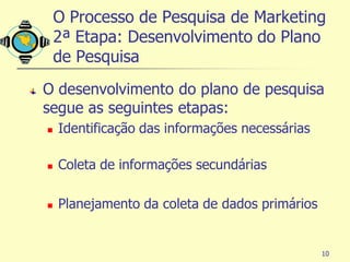 O Processo de Pesquisa de Marketing
    2ª Etapa: Desenvolvimento do Plano
    de Pesquisa
O desenvolvimento do plano de pesquisa
segue as seguintes etapas:
   Identificação das informações necessárias

   Coleta de informações secundárias

   Planejamento da coleta de dados primários


                                                10
 
