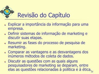 Revisão do Capítulo
Explicar a importância da informação para uma
empresa.
Definir sistemas de informação de marketing e
discutir suas etapas.
Resumir as fases do processo de pesquisa de
marketing.
Comparar as vantagens e as desvantagens dos
inúmeros métodos de coleta de dados.
Discutir as questões com as quais alguns
pesquisadores de marketing se deparam, entre
elas as questões relacionadas à política e à ética.20
 