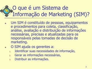 O que é um Sistema de
      Informação de Marketing (SIM)?
     Um SIM é constituído de pessoas, equipamentos
     e procedimentos para coleta, classificação,
     análise, avaliação e distribuição de informações
     necessárias, precisas e atualizadas para os
     responsáveis pelas tomadas de decisão de
     marketing.
     O SIM ajuda os gerentes a:
1.     Identificar suas necessidades de informação,
2.     Gerar as informações necessárias,
3.     Distribuir as informações.

                                                      3
 