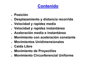 Contenido

●   Posición
●   Desplazamiento y distancia recorrida
●   Velocidad y rapidez media
●   Velocidad y rapidez instantánea
●   Aceleración media e instantánea
●   Movimiento con aceleración constante
●   Movimientos Unidimensionales
●   Caída Libre
●   Movimiento de Proyectiles
●   Movimiento Circunferencial Uniforme
 