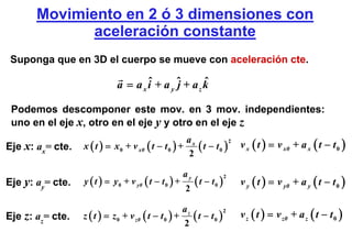 Movimiento en 2 ó 3 dimensiones con
              aceleración constante
 Suponga que en 3D el cuerpo se mueve con aceleración cte.

                             a = a x i + a y ˆ + az k
                                     ˆ       j      ˆ

 Podemos descomponer este mov. en 3 mov. independientes:
 uno en el eje x, otro en el eje y y otro en el eje z

                                                            t − t 0 ) v x ( t ) = v x0 + a x ( t − t 0 )
                                                       ax
                  x ( t ) = x 0 + v x0 ( t − t 0 ) +      (
                                                                     2
Eje x: ax= cte.
                                                       2

                                                       ay
                  y ( t ) = y 0 + v y0 ( t − t 0 ) +        ( t − t0 )       v y ( t ) = v y0 + a y ( t − t 0 )
                                                                         2
Eje y: ay= cte.
                                                       2

                                                     az
Eje z: az= cte.   z ( t ) = z 0 + v z0 ( t − t 0 ) +    ( t − t0 )
                                                                   2
                                                                             v z ( t ) = v z0 + a z ( t − t 0 )
                                                     2
 