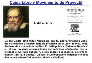 Caida Libre y Movimiento de Proyectil




                         Galileo Galilei




Galileo Galilei (1564-1642): Nacido en Pisa. Su padre, Vincenzio Galilei
fue matemático y músico. Estudió medicina en la Univ. de Pisa. 1589:
Profesor de matemáticas en Pisa. En 1610 publica “Sidereus Nuncius”
en el que presenta observaciones astronómicas efectuadas con su
telescopio. En 1632 publica “Dialogo sopra i due massimi sistemi del
mondo”. En 1638 publica “Discorsi e Dimostrazioni Matematiche delle
due nuove scienze” (donde describe la caída libre).
 